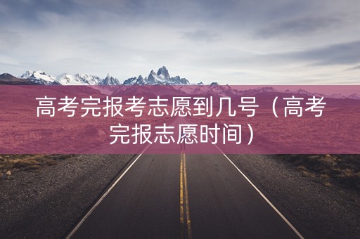 高考完报考志愿到几号（高考完报志愿时间）