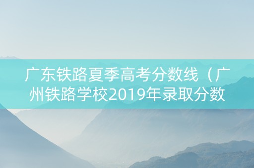 广东铁路夏季高考分数线（广州铁路学校2019年录取分数线）