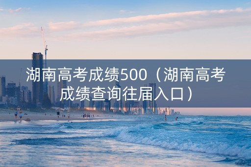 湖南高考成绩500（湖南高考成绩查询往届入口）