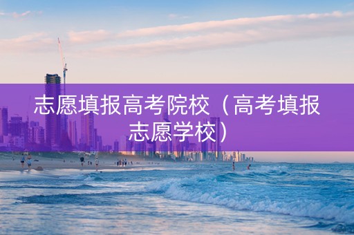 志愿填报高考院校（高考填报志愿学校）