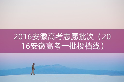 2016安徽高考志愿批次（2016安徽高考一批投档线）