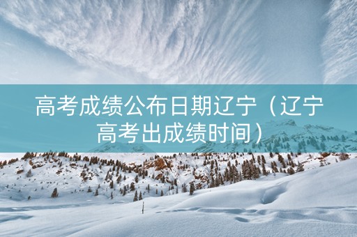 高考成绩公布日期辽宁（辽宁高考出成绩时间）