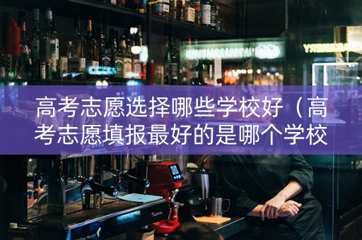 高考志愿选择哪些学校好（高考志愿填报最好的是哪个学校）