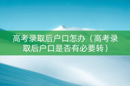 高考录取后户口怎办（高考录取后户口是否有必要转）