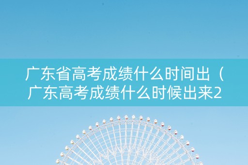 广东省高考成绩什么时间出（广东高考成绩什么时候出来2021具体时间）