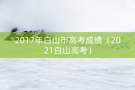 2017年白山市高考成绩（2021白山高考）