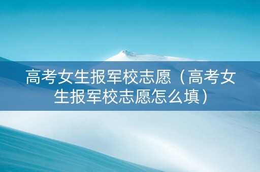 高考女生报军校志愿（高考女生报军校志愿怎么填）