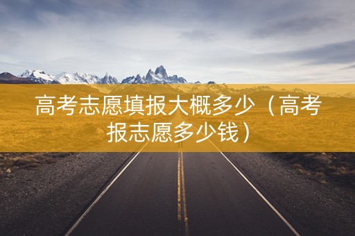 高考志愿填报大概多少（高考报志愿多少钱）