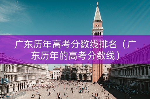 广东历年高考分数线排名（广东历年的高考分数线）