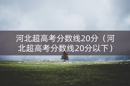 河北超高考分数线20分（河北超高考分数线20分以下）