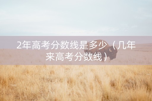 2年高考分数线是多少（几年来高考分数线）