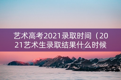 艺术高考2021录取时间（2021艺术生录取结果什么时候公布）
