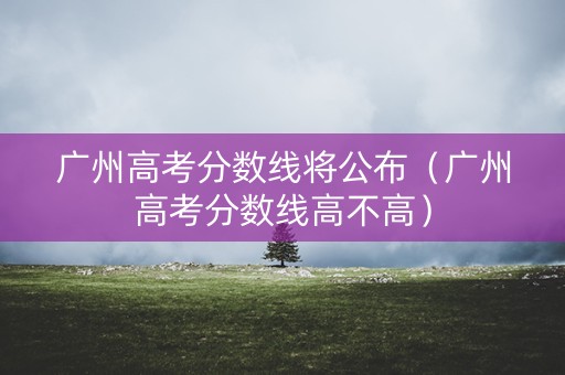 广州高考分数线将公布（广州高考分数线高不高）