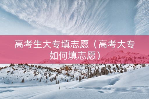 高考生大专填志愿（高考大专如何填志愿）