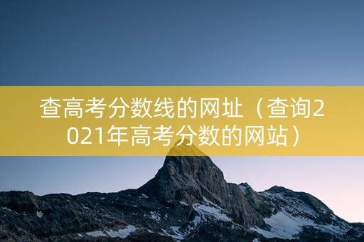 查高考分数线的网址（查询2021年高考分数的网站）