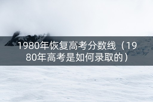 1980年恢复高考分数线（1980年高考是如何录取的）