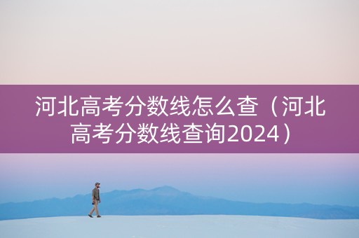 河北高考分数线怎么查（河北高考分数线查询2024）