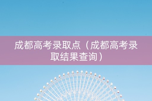 成都高考录取点（成都高考录取结果查询）