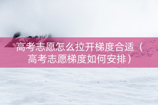 高考志愿怎么拉开梯度合适（高考志愿梯度如何安排）