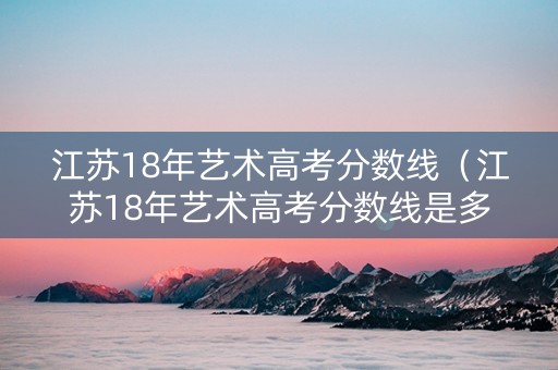 江苏18年艺术高考分数线（江苏18年艺术高考分数线是多少）