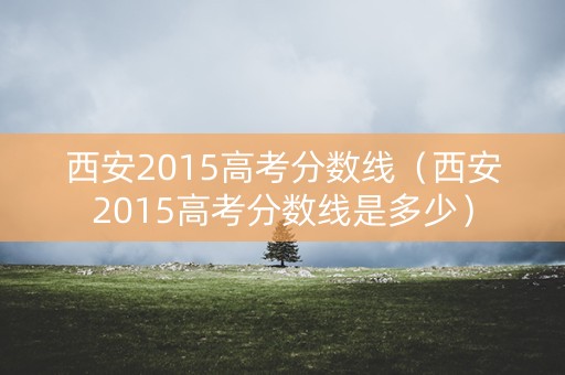 西安2015高考分数线（西安2015高考分数线是多少）
