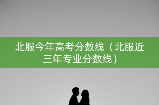 北服今年高考分数线（北服近三年专业分数线）