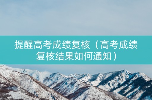 提醒高考成绩复核（高考成绩复核结果如何通知）