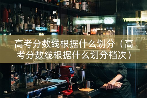 高考分数线根据什么划分（高考分数线根据什么划分档次）