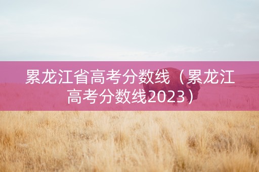 累龙江省高考分数线（累龙江高考分数线2023）