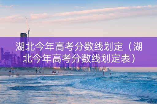 湖北今年高考分数线划定（湖北今年高考分数线划定表）