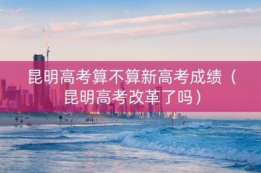 昆明高考算不算新高考成绩（昆明高考改革了吗）