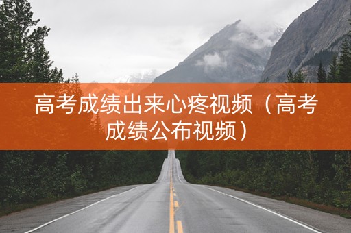 高考成绩出来心疼视频（高考成绩公布视频）