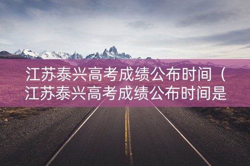 江苏泰兴高考成绩公布时间（江苏泰兴高考成绩公布时间是几号）