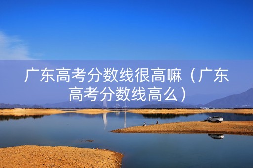 广东高考分数线很高嘛（广东高考分数线高么）