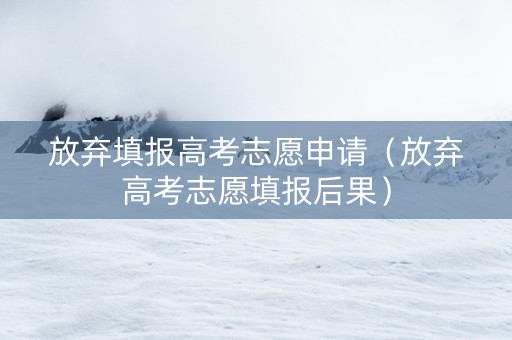 放弃填报高考志愿申请（放弃高考志愿填报后果）