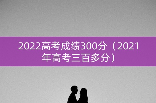 2022高考成绩300分（2021年高考三百多分）