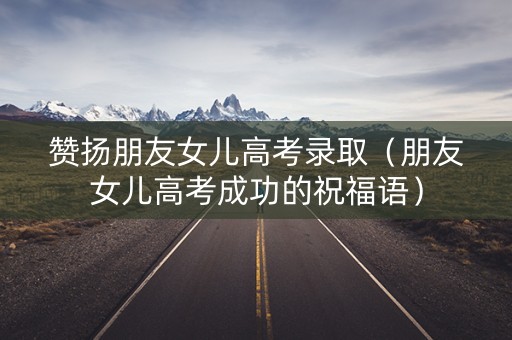 赞扬朋友女儿高考录取（朋友女儿高考成功的祝福语）