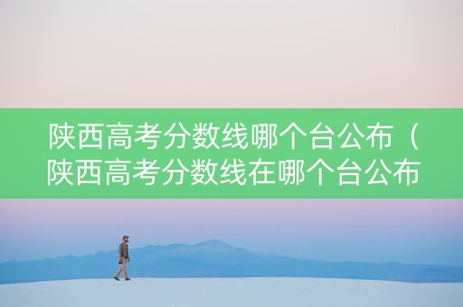 陕西高考分数线哪个台公布（陕西高考分数线在哪个台公布）