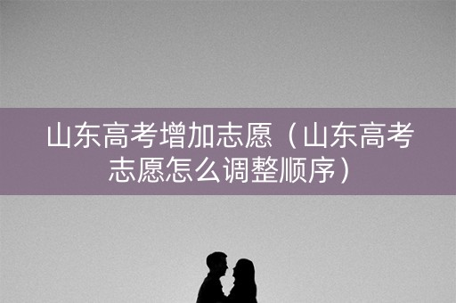 山东高考增加志愿（山东高考志愿怎么调整顺序）