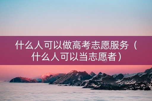 什么人可以做高考志愿服务（什么人可以当志愿者）