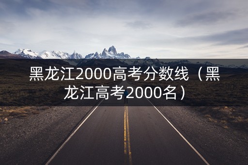 黑龙江2000高考分数线（黑龙江高考2000名）
