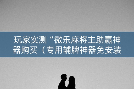 玩家实测“微乐麻将主助赢神器购买（专用辅牌神器免安装）