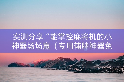 实测分享“能掌控麻将机的小神器场场赢（专用辅牌神器免安装）