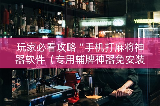 玩家必看攻略“手机打麻将神器软件（专用辅牌神器免安装）