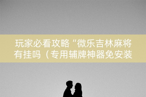 玩家必看攻略“微乐吉林麻将有挂吗（专用辅牌神器免安装）