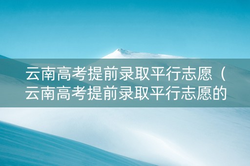 云南高考提前录取平行志愿（云南高考提前录取平行志愿的条件）