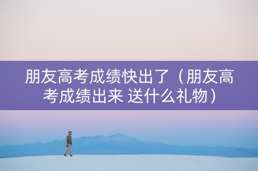 朋友高考成绩快出了（朋友高考成绩出来 送什么礼物）