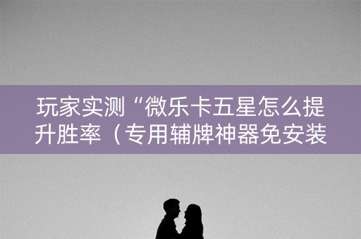 玩家实测“微乐卡五星怎么提升胜率（专用辅牌神器免安装）