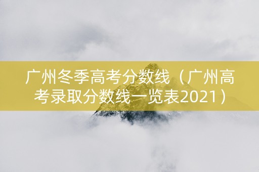 广州冬季高考分数线（广州高考录取分数线一览表2021）