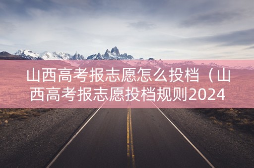 山西高考报志愿怎么投档（山西高考报志愿投档规则2024）